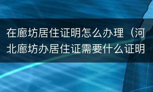 在廊坊居住证明怎么办理（河北廊坊办居住证需要什么证明）