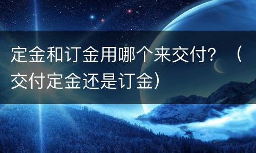 定金和订金用哪个来交付？（交付定金还是订金）