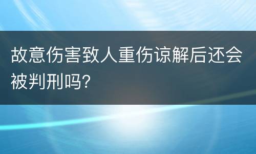 故意伤害致人重伤谅解后还会被判刑吗？