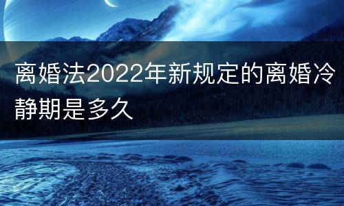 离婚法2022年新规定的离婚冷静期是多久