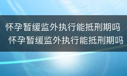 怀孕暂缓监外执行能抵刑期吗 怀孕暂缓监外执行能抵刑期吗知乎