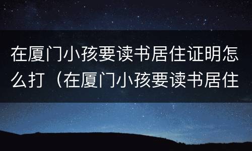 在厦门小孩要读书居住证明怎么打（在厦门小孩要读书居住证明怎么打印出来）