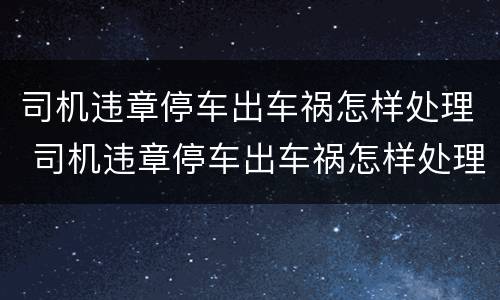 司机违章停车出车祸怎样处理 司机违章停车出车祸怎样处理好