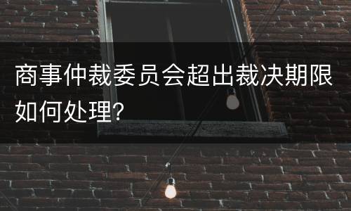 商事仲裁委员会超出裁决期限如何处理？