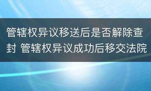 管辖权异议移送后是否解除查封 管辖权异议成功后移交法院要多久