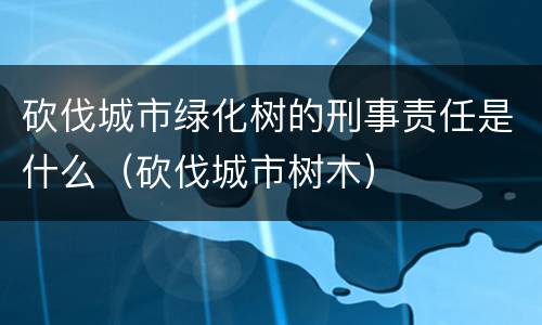 砍伐城市绿化树的刑事责任是什么（砍伐城市树木）