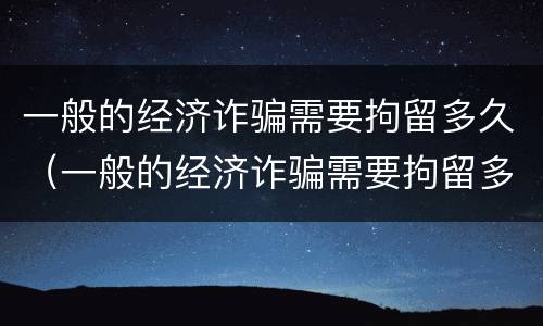 一般的经济诈骗需要拘留多久（一般的经济诈骗需要拘留多久才能出来）