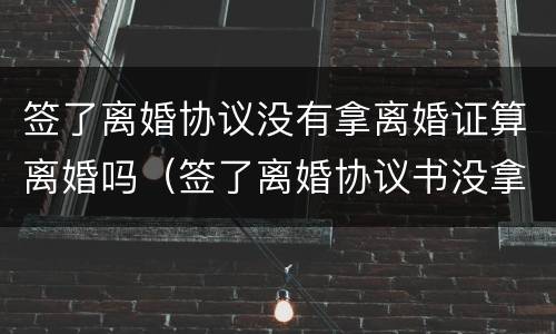 签了离婚协议没有拿离婚证算离婚吗（签了离婚协议书没拿离婚证）