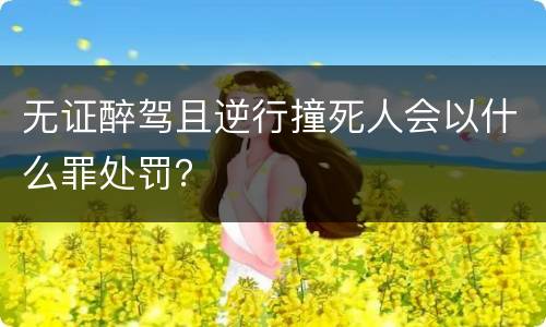 无证醉驾且逆行撞死人会以什么罪处罚？