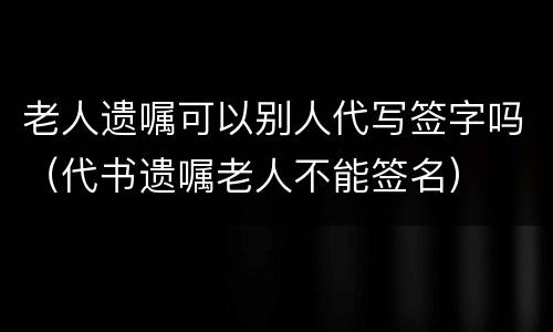 老人遗嘱可以别人代写签字吗（代书遗嘱老人不能签名）