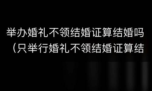 举办婚礼不领结婚证算结婚吗（只举行婚礼不领结婚证算结婚了吗）