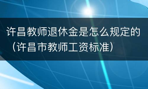 许昌教师退休金是怎么规定的（许昌市教师工资标准）