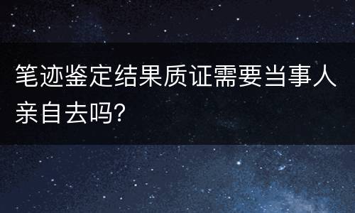 笔迹鉴定结果质证需要当事人亲自去吗？