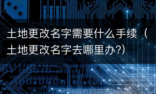 土地更改名字需要什么手续（土地更改名字去哪里办?）