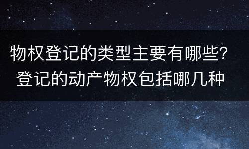 物权登记的类型主要有哪些？ 登记的动产物权包括哪几种