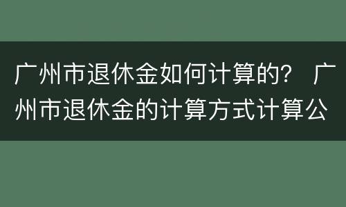 广州市退休金如何计算的？ 广州市退休金的计算方式计算公式