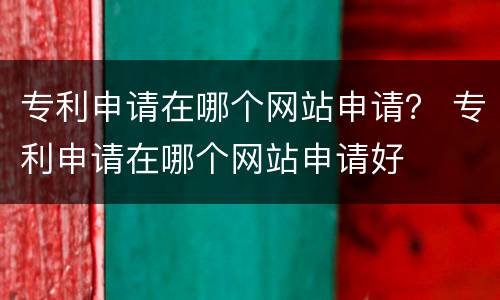 专利申请在哪个网站申请？ 专利申请在哪个网站申请好