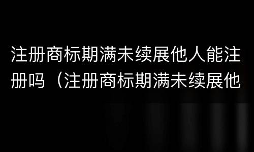 注册商标期满未续展他人能注册吗（注册商标期满未续展他人能注册吗）