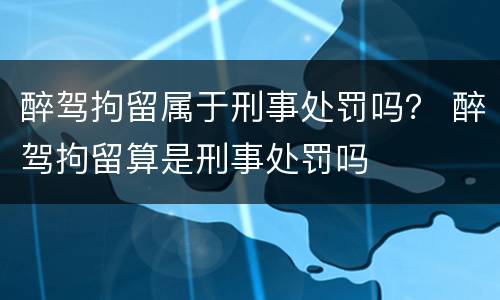 醉驾拘留属于刑事处罚吗？ 醉驾拘留算是刑事处罚吗