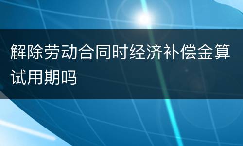 解除劳动合同时经济补偿金算试用期吗