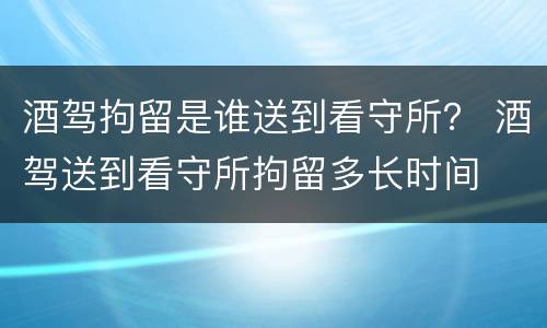 酒驾拘留是谁送到看守所？ 酒驾送到看守所拘留多长时间