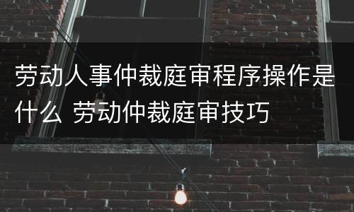 劳动人事仲裁庭审程序操作是什么 劳动仲裁庭审技巧