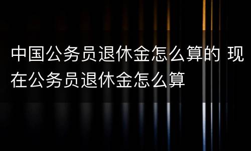 中国公务员退休金怎么算的 现在公务员退休金怎么算