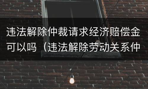 违法解除仲裁请求经济赔偿金可以吗（违法解除劳动关系仲裁时效）