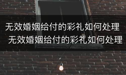 无效婚姻给付的彩礼如何处理 无效婚姻给付的彩礼如何处理好