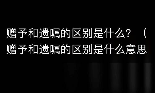 赠予和遗嘱的区别是什么？（赠予和遗嘱的区别是什么意思）