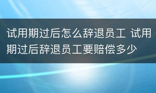 试用期过后怎么辞退员工 试用期过后辞退员工要赔偿多少