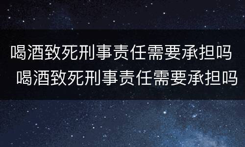 喝酒致死刑事责任需要承担吗 喝酒致死刑事责任需要承担吗知乎