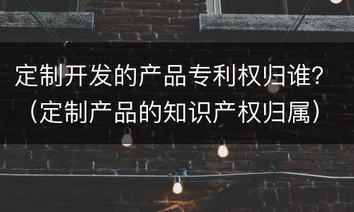 定制开发的产品专利权归谁？（定制产品的知识产权归属）