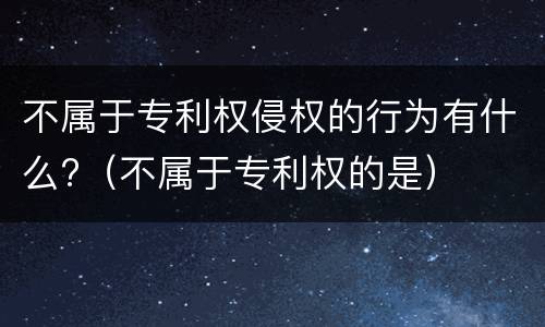 不属于专利权侵权的行为有什么?（不属于专利权的是）