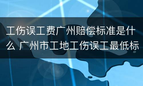 工伤误工费广州赔偿标准是什么 广州市工地工伤误工最低标准是多少钱一天