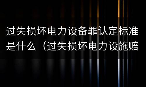 过失损坏电力设备罪认定标准是什么（过失损坏电力设施赔偿标准）