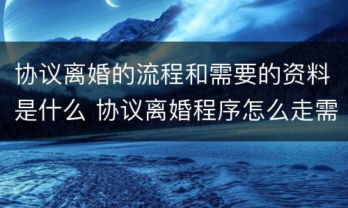 协议离婚的流程和需要的资料是什么 协议离婚程序怎么走需要什么资料