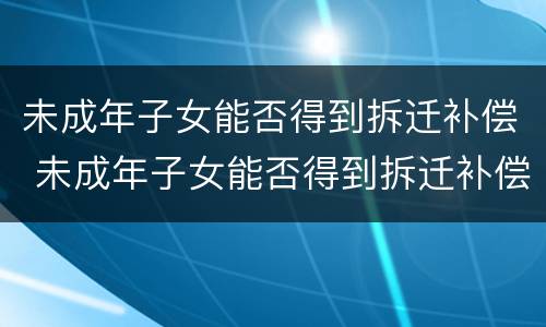 未成年子女能否得到拆迁补偿 未成年子女能否得到拆迁补偿金