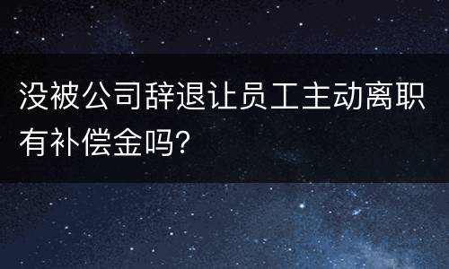 没被公司辞退让员工主动离职有补偿金吗？