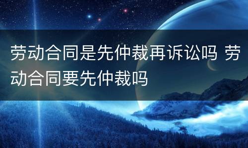 劳动合同是先仲裁再诉讼吗 劳动合同要先仲裁吗