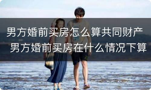 男方婚前买房怎么算共同财产 男方婚前买房在什么情况下算共同财产