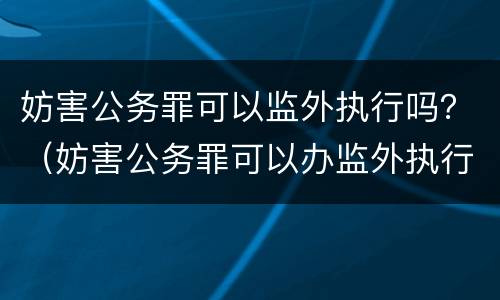 妨害公务罪可以监外执行吗？（妨害公务罪可以办监外执行）