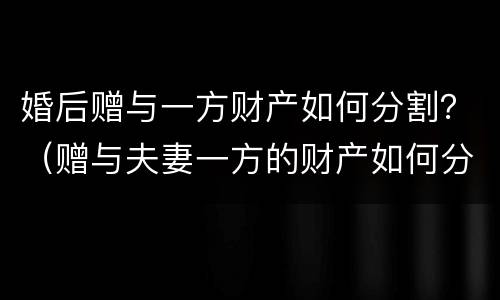 婚后赠与一方财产如何分割？（赠与夫妻一方的财产如何分割）