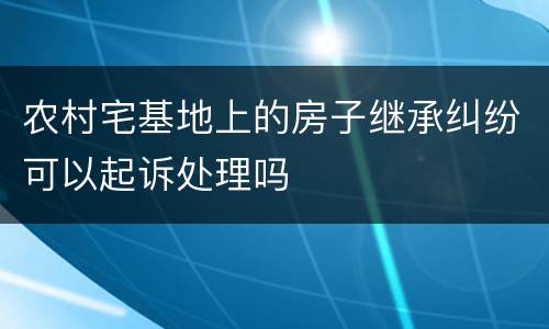 农村宅基地上的房子继承纠纷可以起诉处理吗