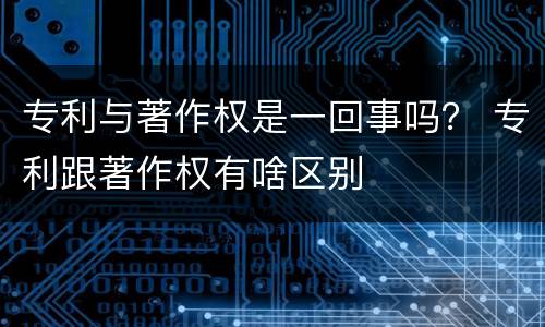 专利与著作权是一回事吗？ 专利跟著作权有啥区别