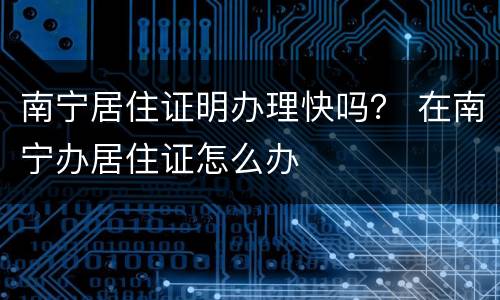 南宁居住证明办理快吗？ 在南宁办居住证怎么办