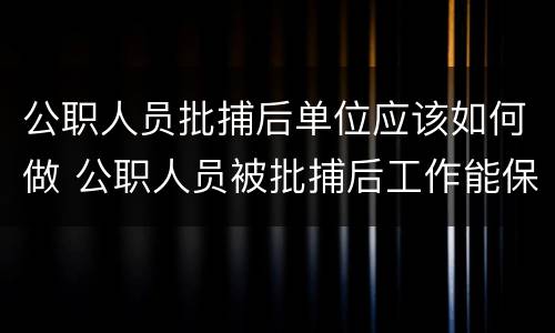 公职人员批捕后单位应该如何做 公职人员被批捕后工作能保留吗