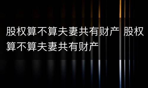 股权算不算夫妻共有财产 股权算不算夫妻共有财产