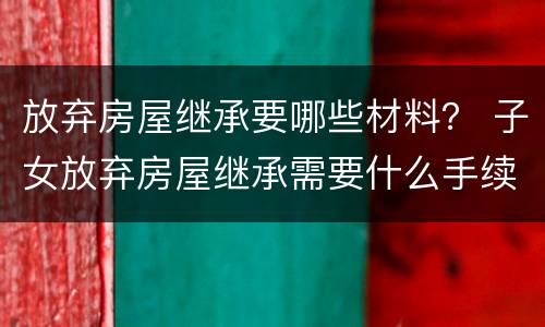 放弃房屋继承要哪些材料？ 子女放弃房屋继承需要什么手续