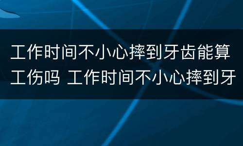 工作时间不小心摔到牙齿能算工伤吗 工作时间不小心摔到牙齿能算工伤吗赔偿多少